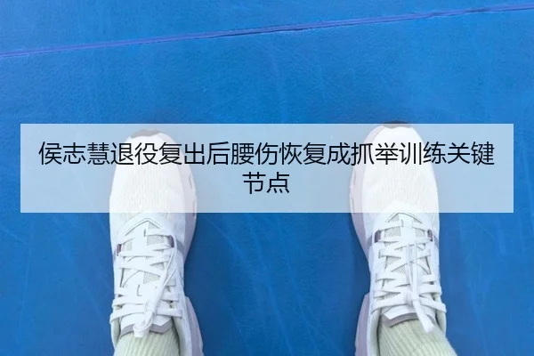 侯志慧退役复出后腰伤恢复成抓举训练关键节点