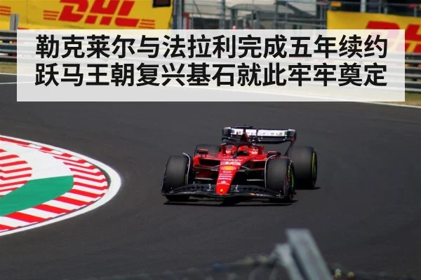 勒克莱尔与法拉利完成五年续约 跃马王朝复兴基石就此牢牢奠定