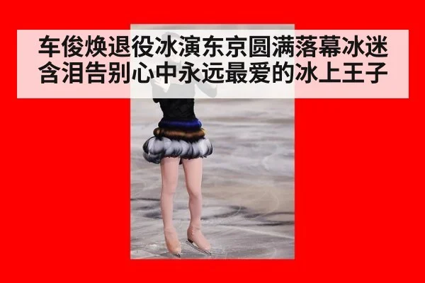 车俊焕退役冰演东京圆满落幕冰迷含泪告别心中永远最爱的冰上王子